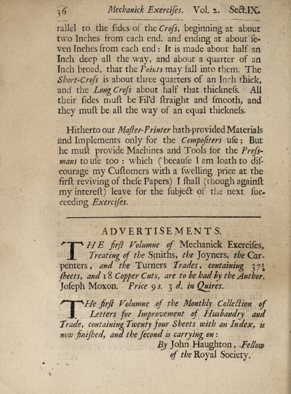 In the empty space at the end of a section in his book on printing, Moxon places an advertisement for volume one of Mechanick Exercises. He describes the book in terms of the number of sheets and illustrations that make it up, and that the price is given for it as gathered but not bound.