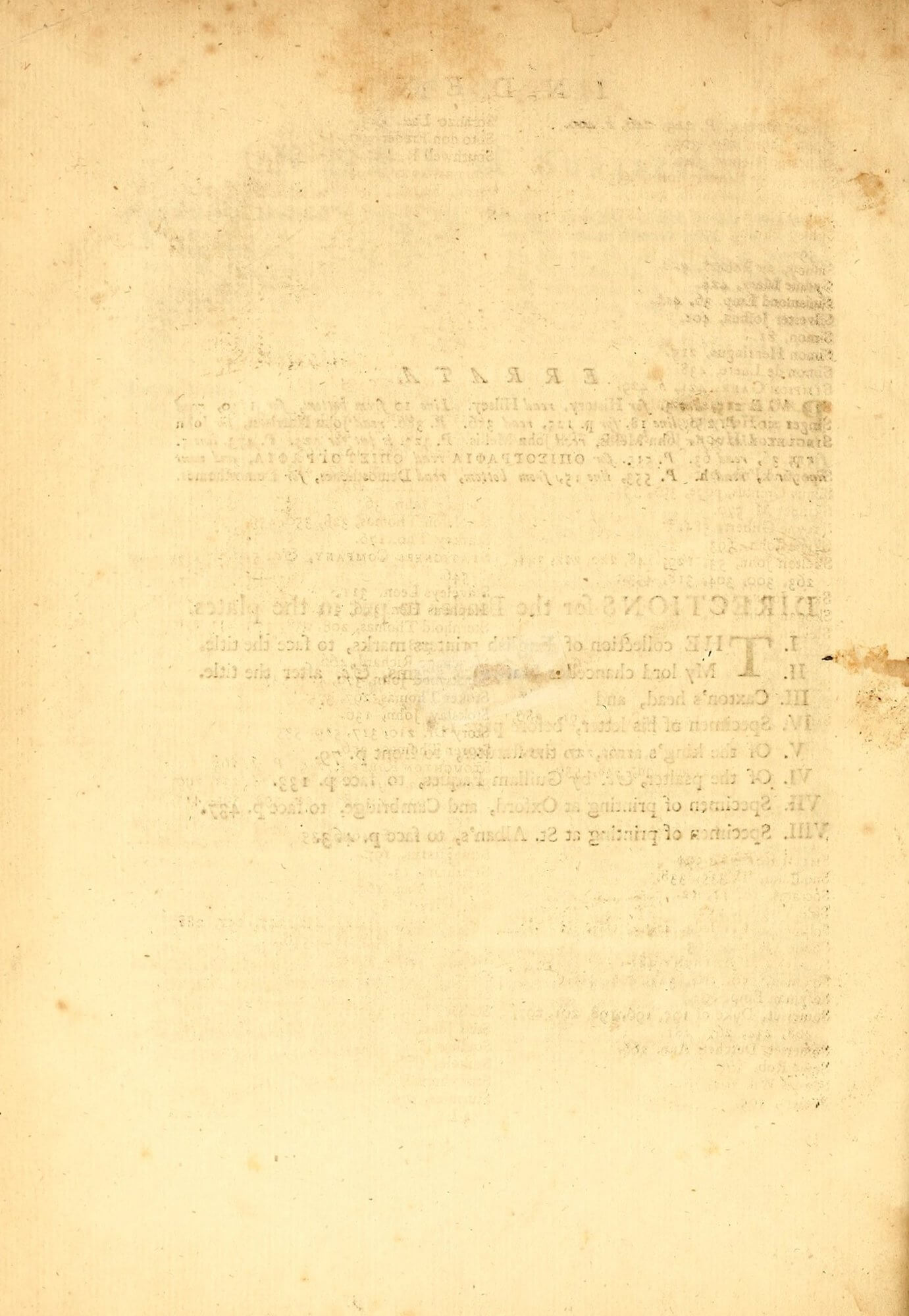 This blank verso unsurprisingly shows bleed-through from the recto's errata list and binder instructions. But it also shows off-set ink from the index: notice the columns of text and the heading. If you look closely above the bleed-through of "Directions" you can see a series of numbers starting "263, 300, 304"; next to the bleed-through you can see a series of "S"s lined up vertically, suggesting that this is part of the "S" entries. If you turn to sig. 4I1r, you'll see an entry for John Skelton that matches these characteristics. In a quarto, pages 1r and 4v are both on the outer forme, and so when those sheets were hung to dry, the ink from one page could easily transfer to another, as we see here.